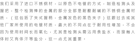 我们采用了进口不锈钢材，以原色不电镀的方式，制造检测头及握把，整个检测棒的金属的部分全部是耐酸耐碱的不锈钢金属材质，（这包括了夹式握柄，金属发色的黑色夹子）这跟过去或其他厂家所使用的电镀材质，最大的不同点在于耐用性增加，不会因为使用时间长而氧化，尤其是检测头需沾用食盐水，而接触人体时又有体汗等盐分，这一点尤其重要。 