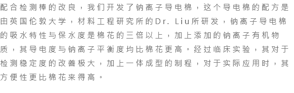 配合检测棒的改良，我们开发了钠离子导电棉，这个导电棉的配方是由英国伦敦大学，材料工程研究所的Dr. Liu所研发，钠离子导电棉的吸水特性与保水度是棉花的三倍以上，加上添加的钠离子有机物质，其导电度与钠离子平衡度均比棉花更高。经过临床实验，其对于检测稳定度的改善极大，加上一体成型的制程，对于实际应用时，其方便性更比棉花来得高。 