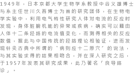 1949年，日本京都大学生物学系教授中谷义雄博士与系主任世川久吾博士为首的研究团体，在生物电学实验中，利用电气特性研究人体对电流的反应时发现，身体脏腑机能的异常或疾病，确实可以藉由人体十二条经络的电流值变化，而测得相关的反应数值，据此与中国传统的经络理论相验证，进而发现针灸古典中所谓的〝病则应十二原穴〞的说法，与其实验求得的结果相吻合，并在深入研究之后，于1957年发表其研究成果，此乃著名「良导络诊」。