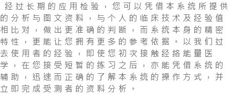  经过长期的应用检验，您可以凭借本系统所提供的分析与图文资料，与个人的临床技术及经验值相比对，做出更准确的判断，而系统本身的精密特性，更能让您拥有更多的参考依据。以我们过去使用者的经验，即使您初次接触经络能量医学，在您接受短暂的练习之后，亦能凭借系统的辅助，迅速而正确的了解本系统的操作方式，并立即完成受测者的资料分析。 