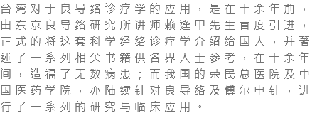 台湾对于良导络诊疗学的应用，是在十余年前，由东京良导络研究所讲师赖逢甲先生首度引进，正式的将这套科学经络诊疗学介绍给国人，并著述了一系列相关书籍供各界人士参考，在十余年间，造福了无数病患；而我国的荣民总医院及中国医药学院，亦陆续针对良导络及傅尔电针，进行了一系列的研究与临床应用。 