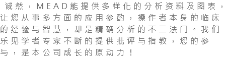  诚然，MEAD能提供多样化的分析资料及图表，让您从事多方面的应用参酌，操作者本身的临床的经验与智慧，却是精确分析的不二法门。我们乐见学者专家不断的提供批评与指教，您的参与，是本公司成长的原动力！