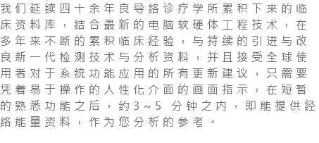 我们延续四十余年良导络诊疗学所累积下来的临床资料库，结合最新的电脑软硬体工程技术，在多年来不断的累积临床经验，与持续的引进与改良新一代检测技术与分析资料，并且接受全球使用者对于系统功能应用的所有更新建议，只需要凭着易于操作的人性化介面的画面指示，在短暂的熟悉功能之后，约3~5 分钟之内，即能提供经络能量资料，作为您分析的参考。 