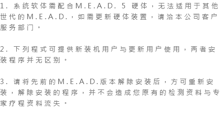 1. 系统软体需配合M.E.A.D. 5 硬体，无法适用于其他世代的M.E.A.D.，如需更新硬体装置，请洽本公司客户服务部门。 2. 下列程式可提供新装机用户与更新用户使用，两者安装程序并无区别。 3. 请将先前的M.E.A.D.版本解除安装后，方可重新安装，解除安装的程序，并不会造成您原有的检测资料与专家疗程资料流失。 