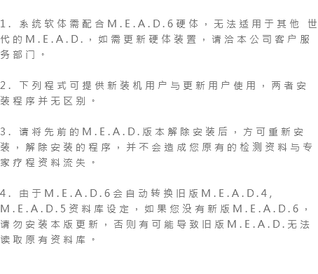  1. 系统软体需配合M.E.A.D.6硬体，无法适用于其他 世代的M.E.A.D.，如需更新硬体装置，请洽本公司客户服务部门。 2. 下列程式可提供新装机用户与更新用户使用，两者安装程序并无区别。 3. 请将先前的M.E.A.D.版本解除安装后，方可重新安装，解除安装的程序，并不会造成您原有的检测资料与专家疗程资料流失。 4. 由于M.E.A.D.6会自动转换旧版M.E.A.D.4, M.E.A.D.5资料库设定，如果您没有新版M.E.A.D.6，请勿安装本版更新，否则有可能导致旧版M.E.A.D.无法读取原有资料库。 