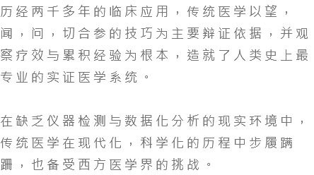 历经两千多年的临床应用，传统医学以望，闻，问，切合参的技巧为主要辩证依据，并观察疗效与累积经验为根本，造就了人类史上最专业的实证医学系统。 在缺乏仪器检测与数据化分析的现实环境中，传统医学在现代化，科学化的历程中步履蹒跚，也备受西方医学界的挑战。