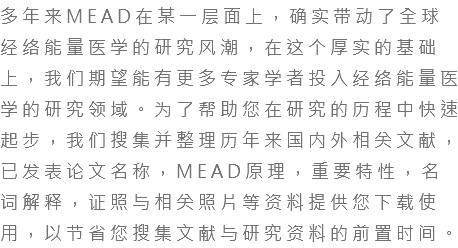 多年来MEAD在某一层面上，确实带动了全球经络能量医学的研究风潮，在这个厚实的基础上，我们期望能有更多专家学者投入经络能量医学的研究领域。为了帮助您在研究的历程中快速起步，我们搜集并整理历年来国内外相关文献，已发表论文名称，MEAD原理，重要特性，名词解释，证照与相关照片等资料提供您下载使用，以节省您搜集文献与研究资料的前置时间。