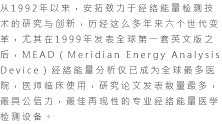 从1992年以来，安拓致力于经络能量检测技术的研究与创新，历经这么多年来六个世代变革，尤其在1999年发表全球第一套英文版之后，MEAD（Meridian Energy Analysis Device）经络能量分析仪已成为全球最多医院，医师临床使用，研究论文发表数量最多，最具公信力，最佳再现性的专业经络能量医学检测设备。