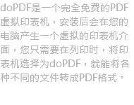 doPDF是一个完全免费的PDF虚拟印表机，安装后会在您的电脑产生一个虚拟的印表机介面，您只需要在列印时，将印表机选择为doPDF，就能将各种不同的文件转成PDF格式。