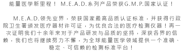 能量医学新里程！ M.E.A.D.系列产品荣获G.M.P.国家认证！ M.E.A.D.领先业界，荣获国家最高品质认证标准，并获得行政院卫生署颁发医疗器材许可证，为优良合法的医疗检测仪器！再一次证明我们十余年来对于产品研发与品质的坚持，深获各界的信赖，我们也将继续努力不懈，为全球能量医学领域提供一个准确、稳定、可信赖的检测标准平台！